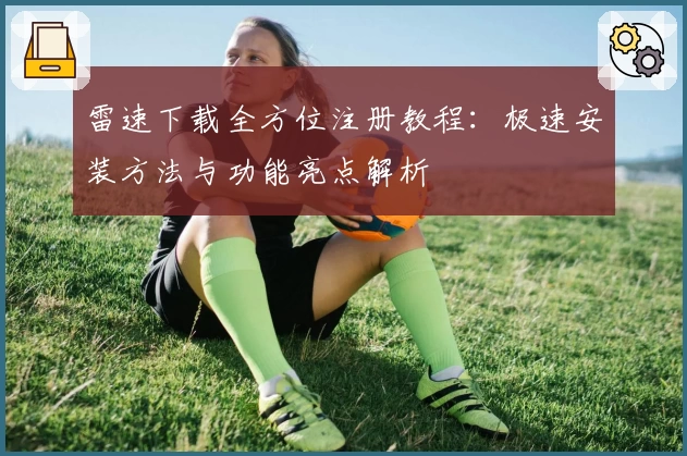 雷速下载全方位注册教程：极速安装方法与功能亮点解析