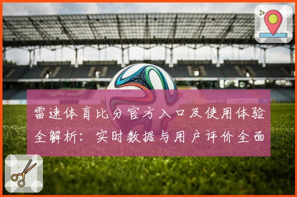 雷速体育比分官方入口及使用体验全解析：实时数据与用户评价全面曝光