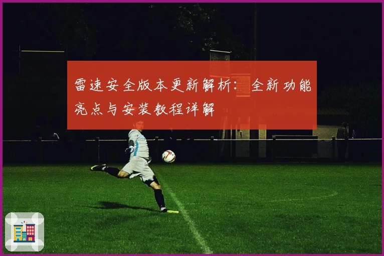 雷速安全版本更新解析：全新功能亮点与安装教程详解